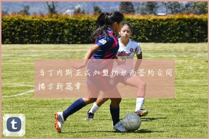 马丁内斯正式加盟切尔西签约合同揭示新篇章