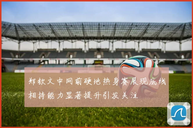 郑钦文中网前硬地热身赛展现底线相持能力显著提升引发关注
