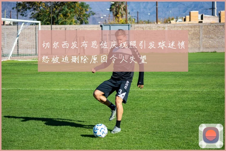 切尔西发布恩佐庆祝照引发球迷愤怒被迫删除原因令人失望