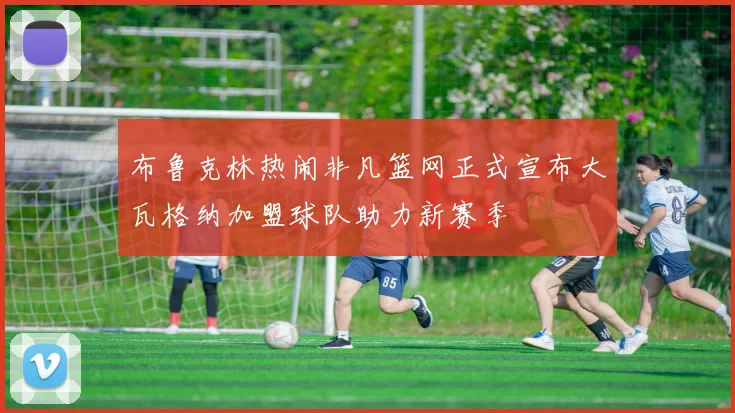 布鲁克林热闹非凡篮网正式宣布大瓦格纳加盟球队助力新赛季