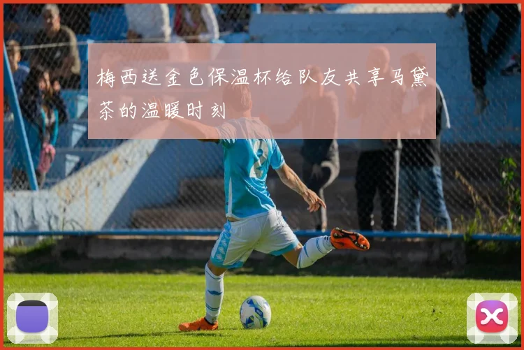 梅西送金色保温杯给队友共享马黛茶的温暖时刻