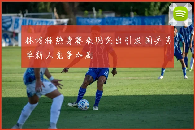林诗栋热身赛表现突出引发国乒男单新人竞争加剧