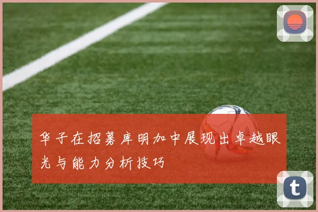 华子在招募库明加中展现出卓越眼光与能力分析技巧
