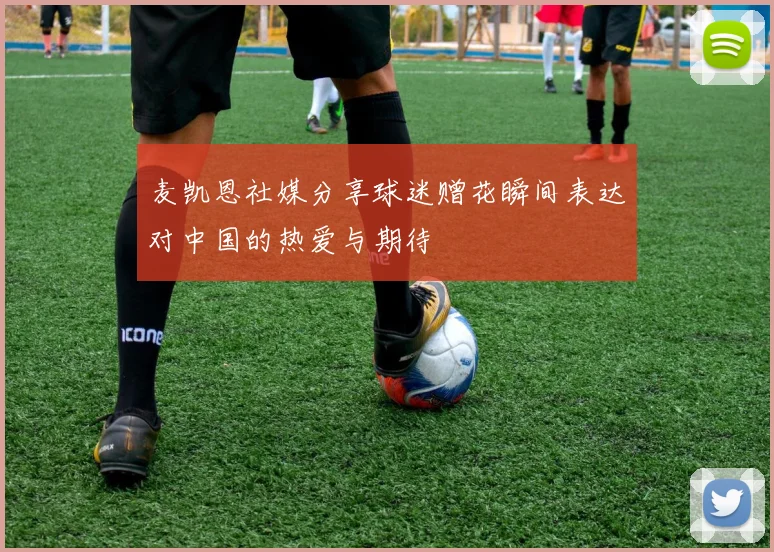 麦凯恩社媒分享球迷赠花瞬间表达对中国的热爱与期待