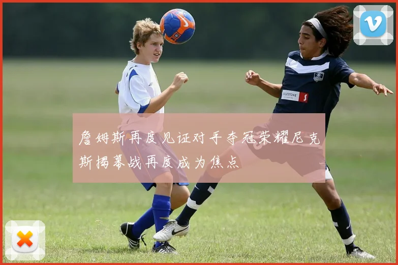 詹姆斯再度见证对手夺冠荣耀尼克斯揭幕战再度成为焦点