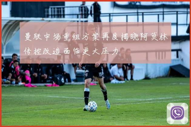 曼联中场重组方案再度揭晓阿莫林传控改造面临更大压力