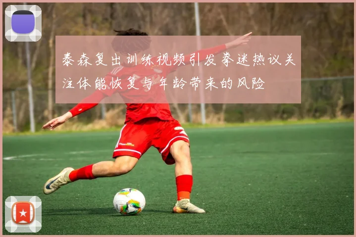 泰森复出训练视频引发拳迷热议关注体能恢复与年龄带来的风险