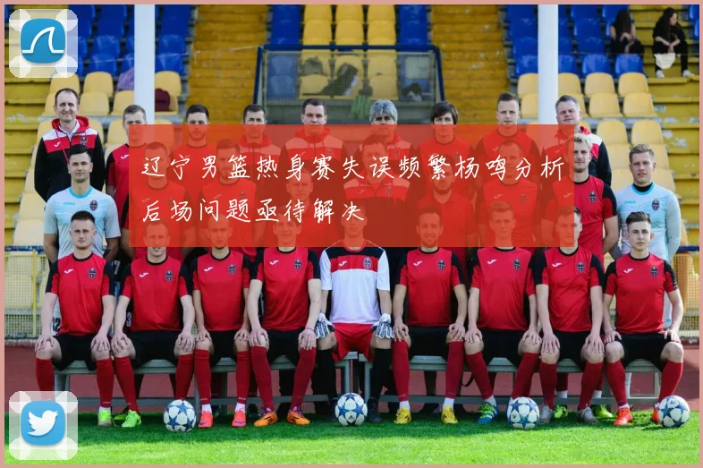 辽宁男篮热身赛失误频繁杨鸣分析后场问题亟待解决