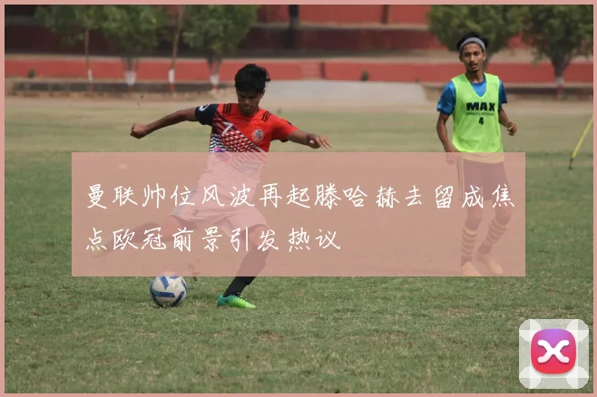 曼联帅位风波再起滕哈赫去留成焦点欧冠前景引发热议
